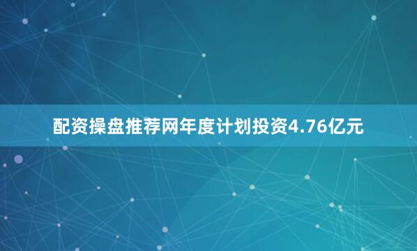 配资操盘推荐网年度计划投资4.76亿元