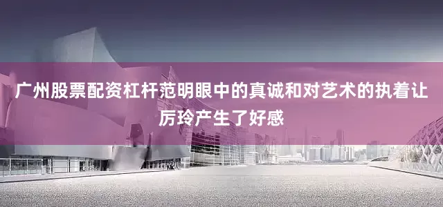 广州股票配资杠杆范明眼中的真诚和对艺术的执着让厉玲产生了好感