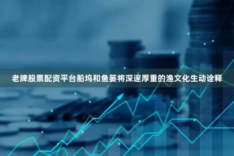 老牌股票配资平台船坞和鱼篓将深邃厚重的渔文化生动诠释