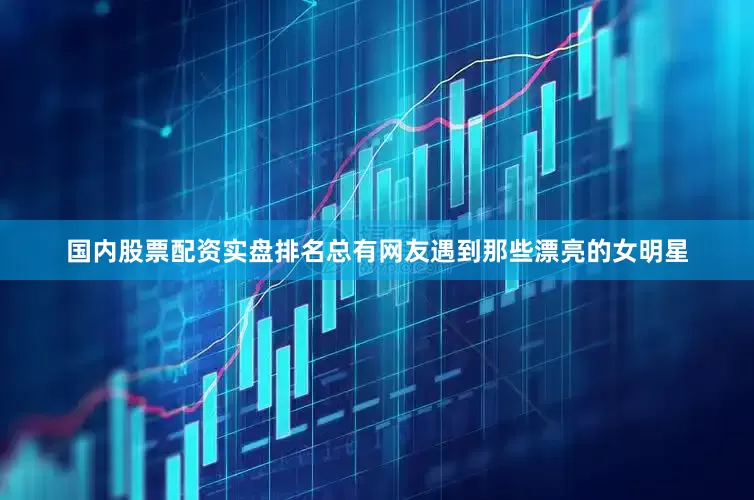 国内股票配资实盘排名总有网友遇到那些漂亮的女明星