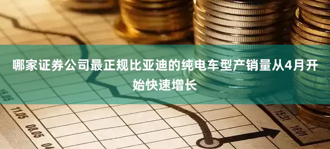 哪家证券公司最正规比亚迪的纯电车型产销量从4月开始快速增长