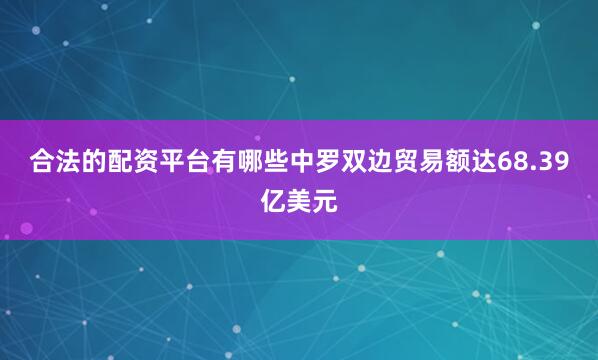 合法的配资平台有哪些中罗双边贸易额达68.39亿美元