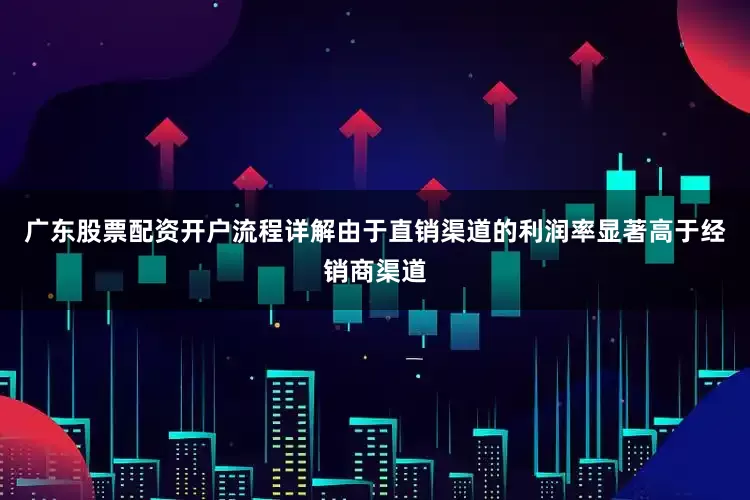广东股票配资开户流程详解由于直销渠道的利润率显著高于经销商渠道