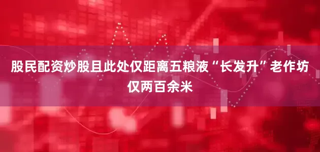 股民配资炒股且此处仅距离五粮液“长发升”老作坊仅两百余米