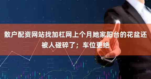 散户配资网站找加杠网上个月她家阳台的花盆还被人碰碎了；车位更绝