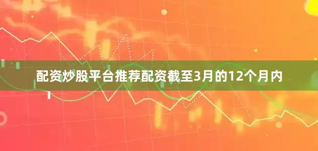 配资炒股平台推荐配资截至3月的12个月内