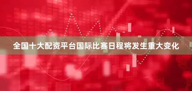 全国十大配资平台国际比赛日程将发生重大变化