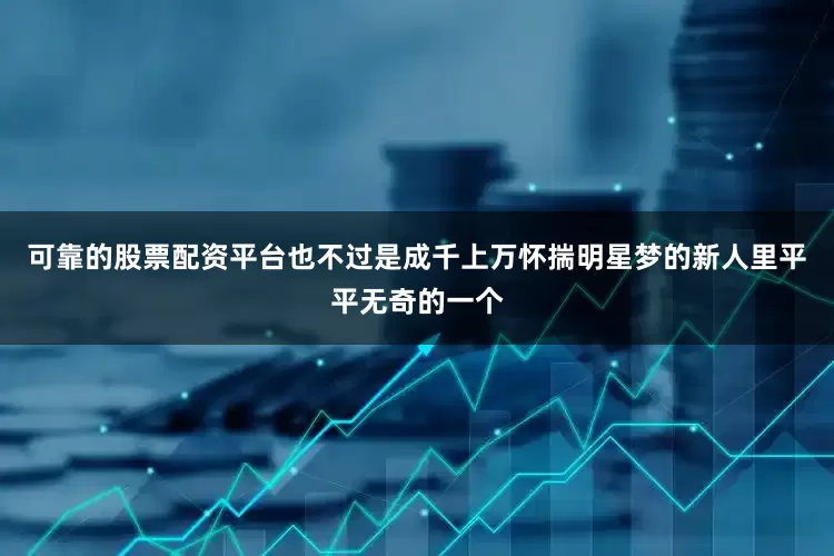 可靠的股票配资平台也不过是成千上万怀揣明星梦的新人里平平无奇的一个