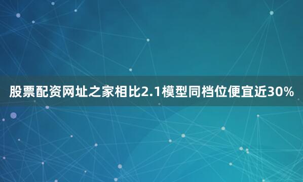 股票配资网址之家相比2.1模型同档位便宜近30%