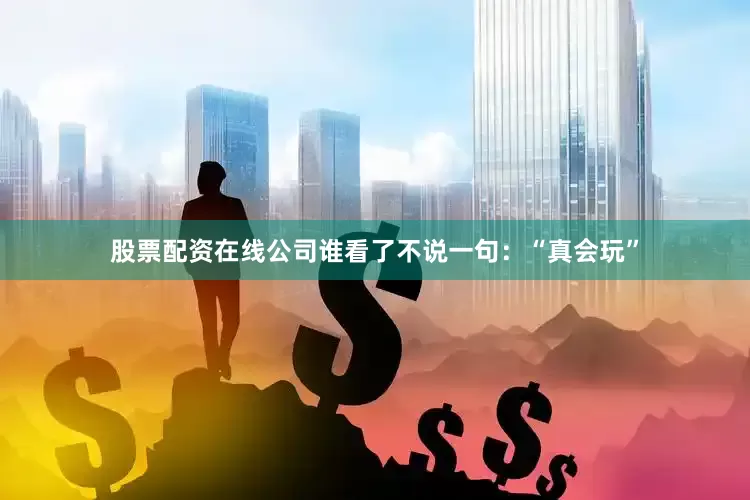 股票配资在线公司谁看了不说一句：“真会玩”