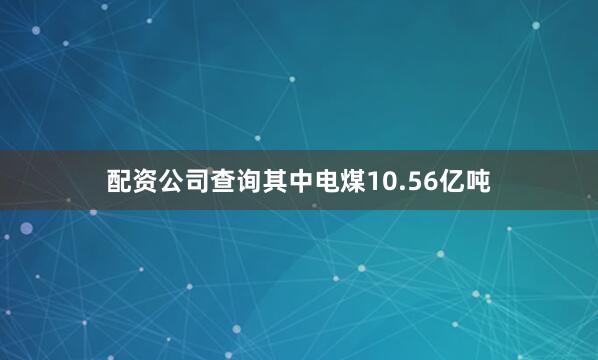 配资公司查询其中电煤10.56亿吨